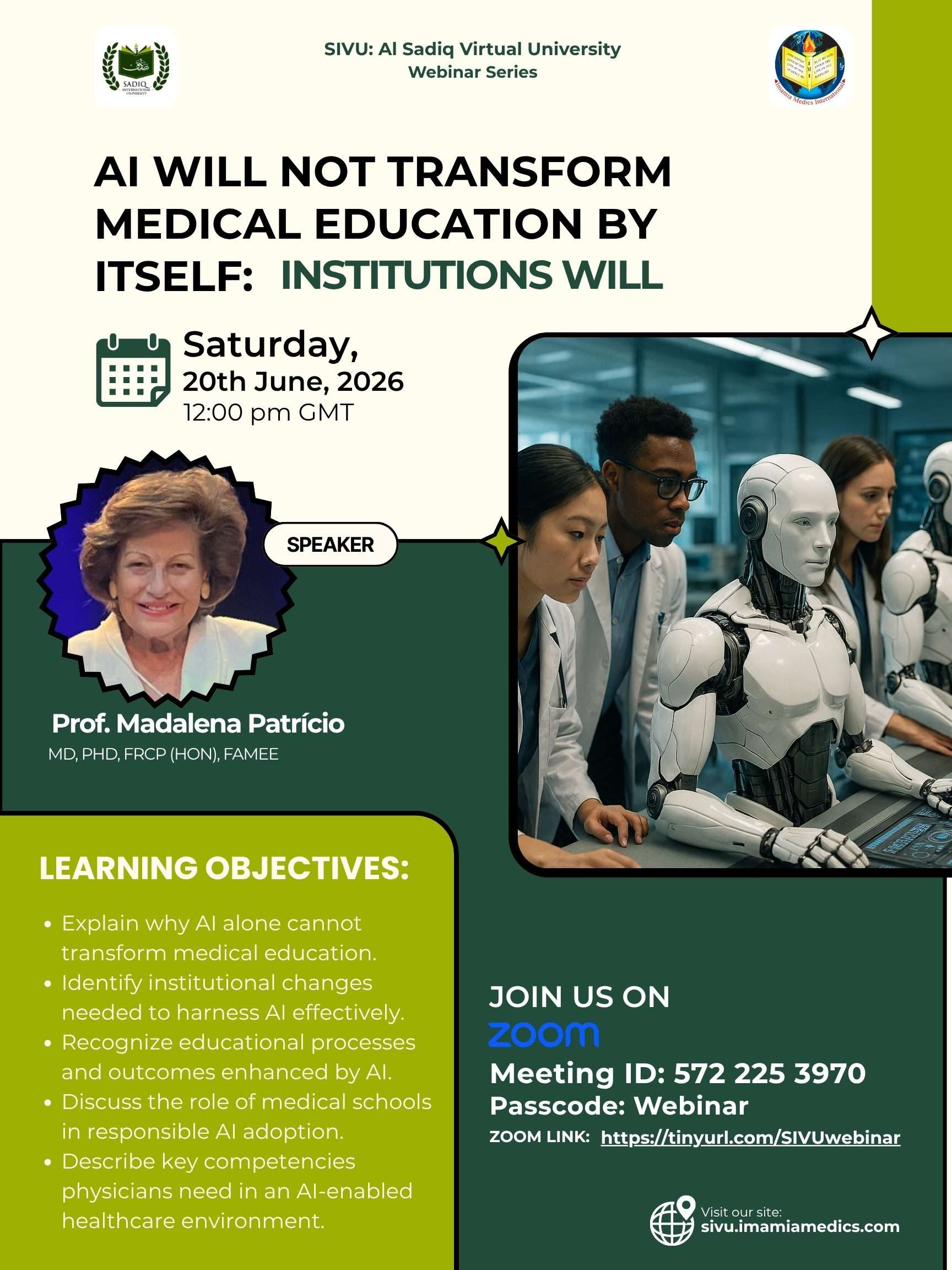 SIVU: Al Sadiq Virtual University Webinar Series SPEAKER AI Will Not Transform Medical Education by Itself: Institutions Will Saturday, 20th June, 2026 12:00 pm GMT MD, PhD, FRCP (Hon), FAMEE Prof. Madalena Patrício Explain why AI alone cannot transform medical education. Identify institutional changes needed to harness AI effectively. Recognize educational processes and outcomes enhanced by AI. Discuss the role of medical schools in responsible AI adoption. Describe key competencies physicians need in an AI-enabled healthcare environment. LEARNING OBJECTIVES: https://tinyurl.com/SIVUwebinar ZOOM LINK: Meeting ID: 572 225 3970 Passcode: Webinar JOIN US ON sivu.imamiamedics.com Visit our site: